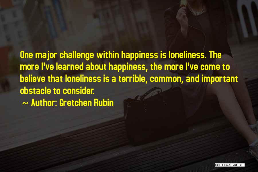 Gretchen Rubin Quotes: One Major Challenge Within Happiness Is Loneliness. The More I've Learned About Happiness, The More I've Come To Believe That