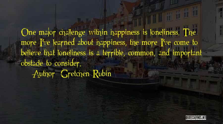 Gretchen Rubin Quotes: One Major Challenge Within Happiness Is Loneliness. The More I've Learned About Happiness, The More I've Come To Believe That