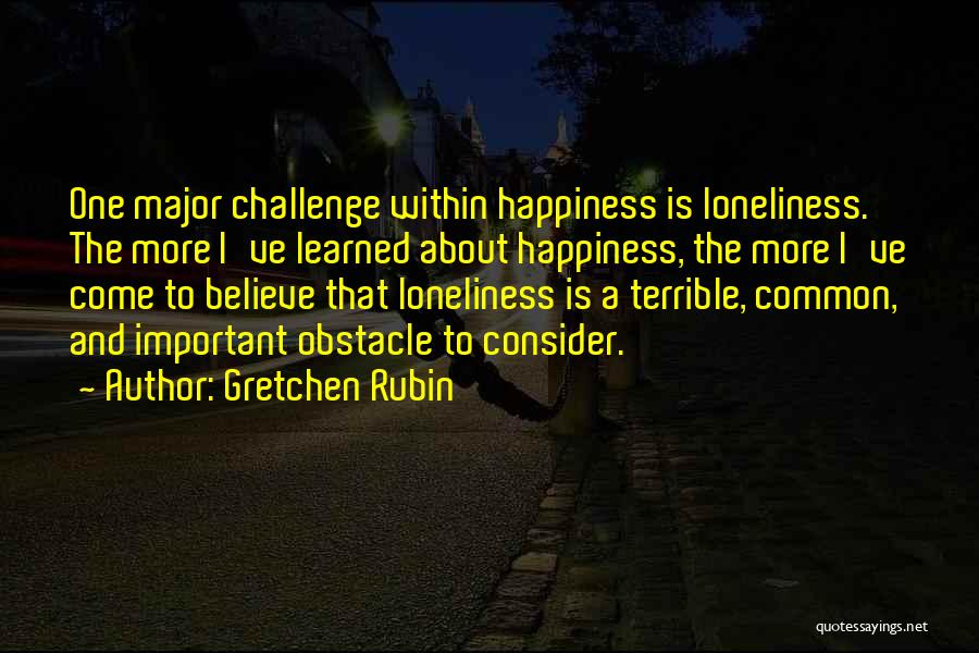 Gretchen Rubin Quotes: One Major Challenge Within Happiness Is Loneliness. The More I've Learned About Happiness, The More I've Come To Believe That