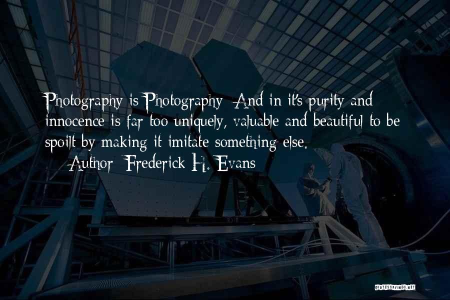 Frederick H. Evans Quotes: Photography Is Photography; And In It's Purity And Innocence Is Far Too Uniquely, Valuable And Beautiful To Be Spoilt By