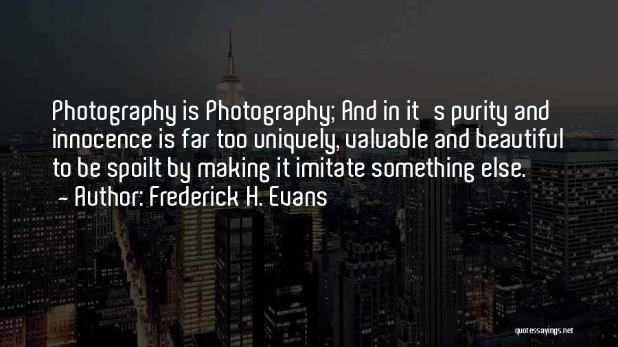 Frederick H. Evans Quotes: Photography Is Photography; And In It's Purity And Innocence Is Far Too Uniquely, Valuable And Beautiful To Be Spoilt By