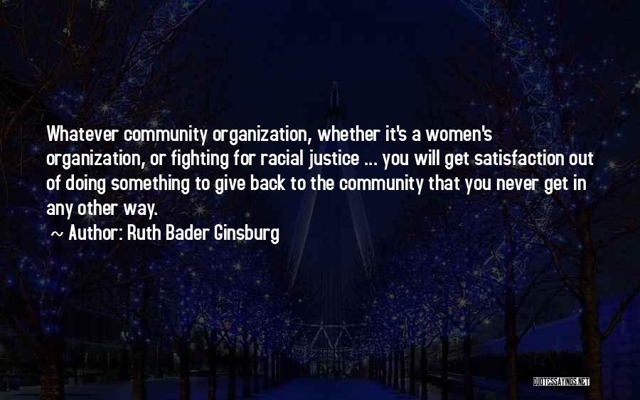 Ruth Bader Ginsburg Quotes: Whatever Community Organization, Whether It's A Women's Organization, Or Fighting For Racial Justice ... You Will Get Satisfaction Out Of