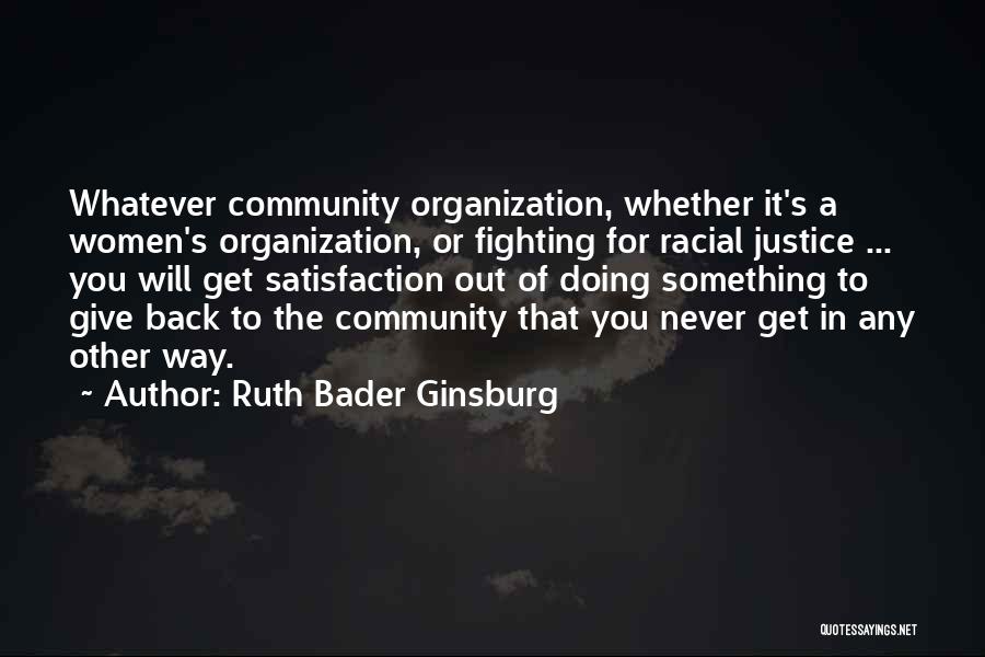 Ruth Bader Ginsburg Quotes: Whatever Community Organization, Whether It's A Women's Organization, Or Fighting For Racial Justice ... You Will Get Satisfaction Out Of