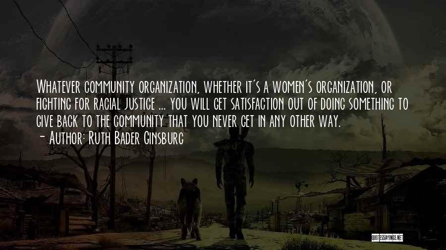 Ruth Bader Ginsburg Quotes: Whatever Community Organization, Whether It's A Women's Organization, Or Fighting For Racial Justice ... You Will Get Satisfaction Out Of