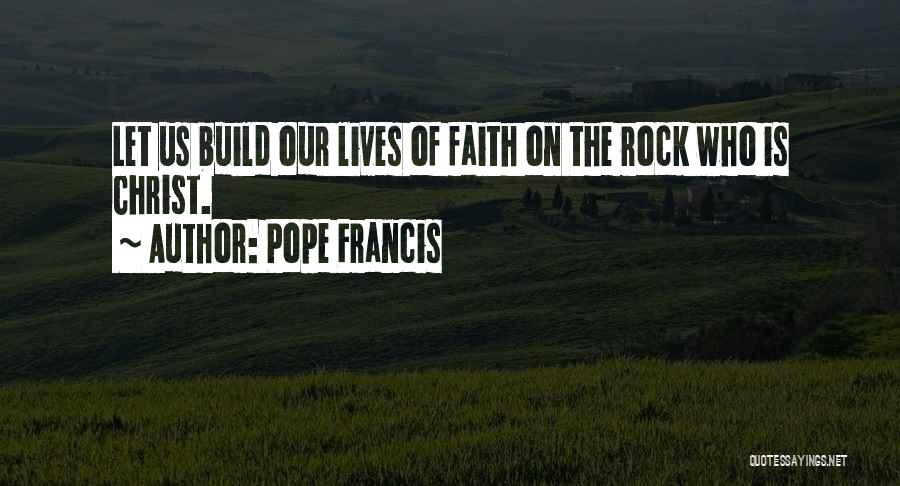 Pope Francis Quotes: Let Us Build Our Lives Of Faith On The Rock Who Is Christ.