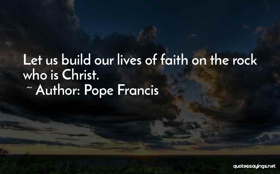 Pope Francis Quotes: Let Us Build Our Lives Of Faith On The Rock Who Is Christ.