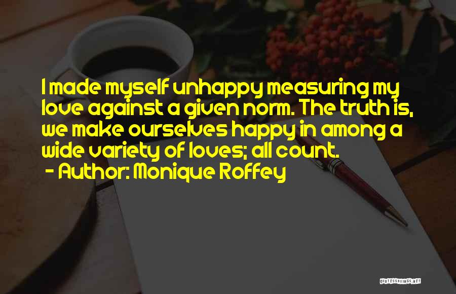 Monique Roffey Quotes: I Made Myself Unhappy Measuring My Love Against A Given Norm. The Truth Is, We Make Ourselves Happy In Among