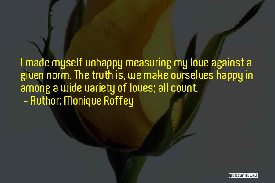 Monique Roffey Quotes: I Made Myself Unhappy Measuring My Love Against A Given Norm. The Truth Is, We Make Ourselves Happy In Among