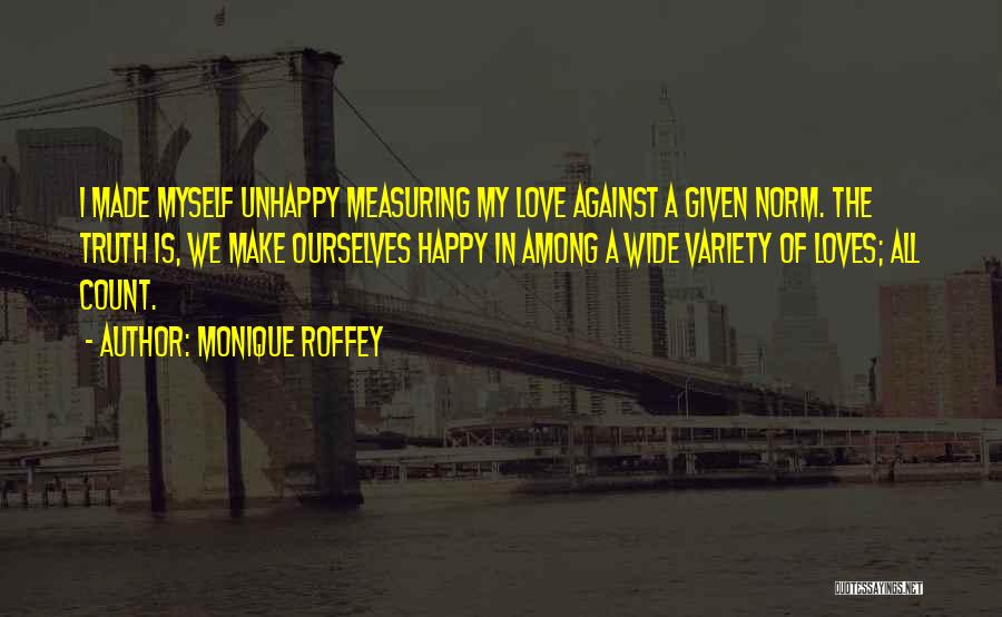 Monique Roffey Quotes: I Made Myself Unhappy Measuring My Love Against A Given Norm. The Truth Is, We Make Ourselves Happy In Among