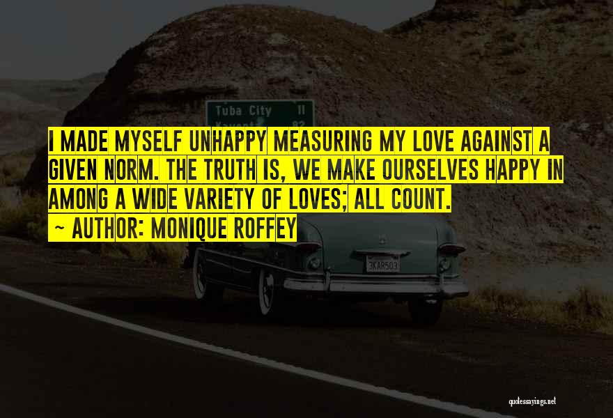 Monique Roffey Quotes: I Made Myself Unhappy Measuring My Love Against A Given Norm. The Truth Is, We Make Ourselves Happy In Among