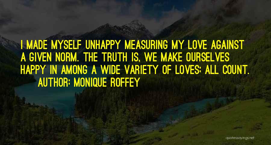 Monique Roffey Quotes: I Made Myself Unhappy Measuring My Love Against A Given Norm. The Truth Is, We Make Ourselves Happy In Among