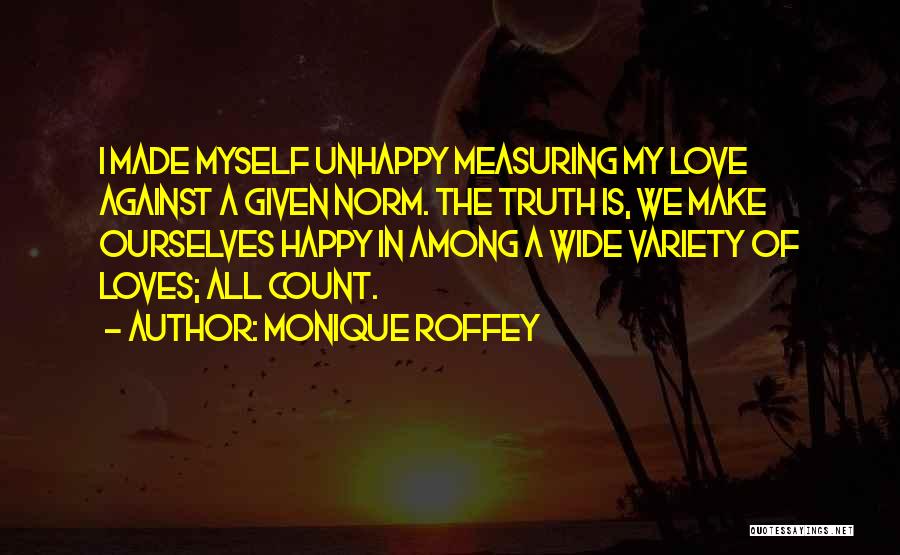 Monique Roffey Quotes: I Made Myself Unhappy Measuring My Love Against A Given Norm. The Truth Is, We Make Ourselves Happy In Among