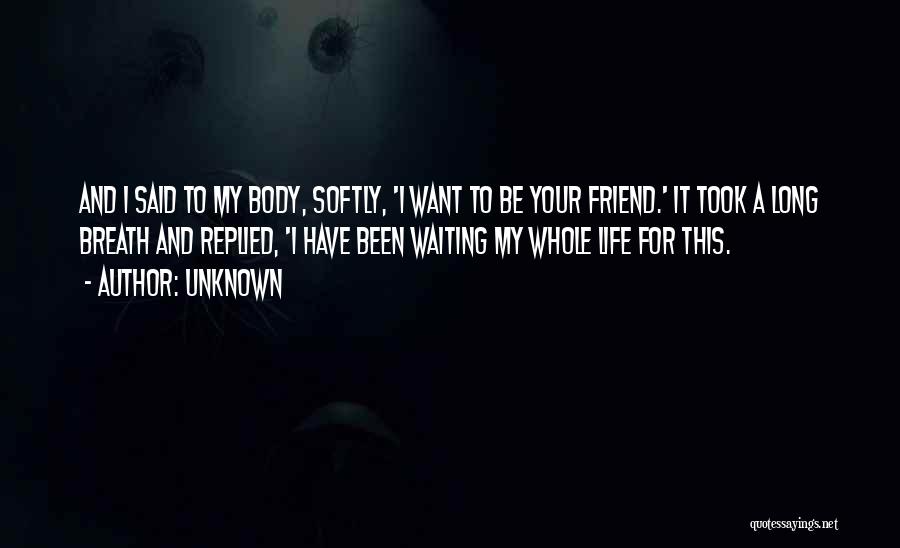 Unknown Quotes: And I Said To My Body, Softly, 'i Want To Be Your Friend.' It Took A Long Breath And Replied,