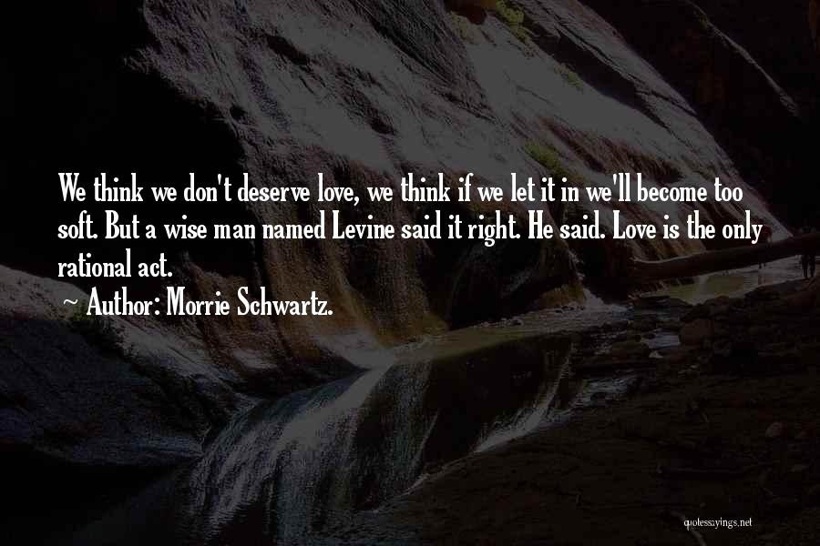 Morrie Schwartz. Quotes: We Think We Don't Deserve Love, We Think If We Let It In We'll Become Too Soft. But A Wise