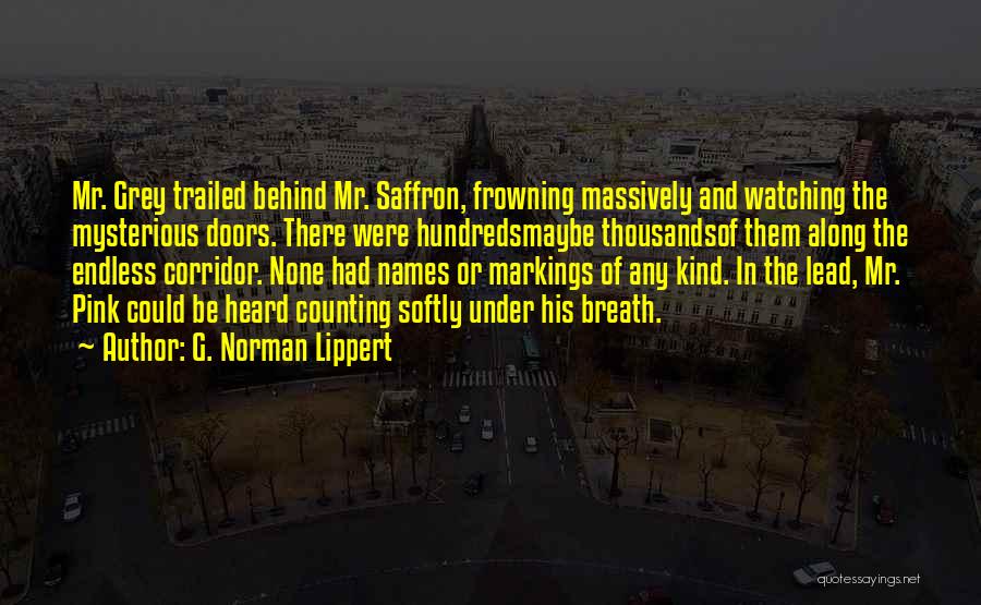 G. Norman Lippert Quotes: Mr. Grey Trailed Behind Mr. Saffron, Frowning Massively And Watching The Mysterious Doors. There Were Hundredsmaybe Thousandsof Them Along The