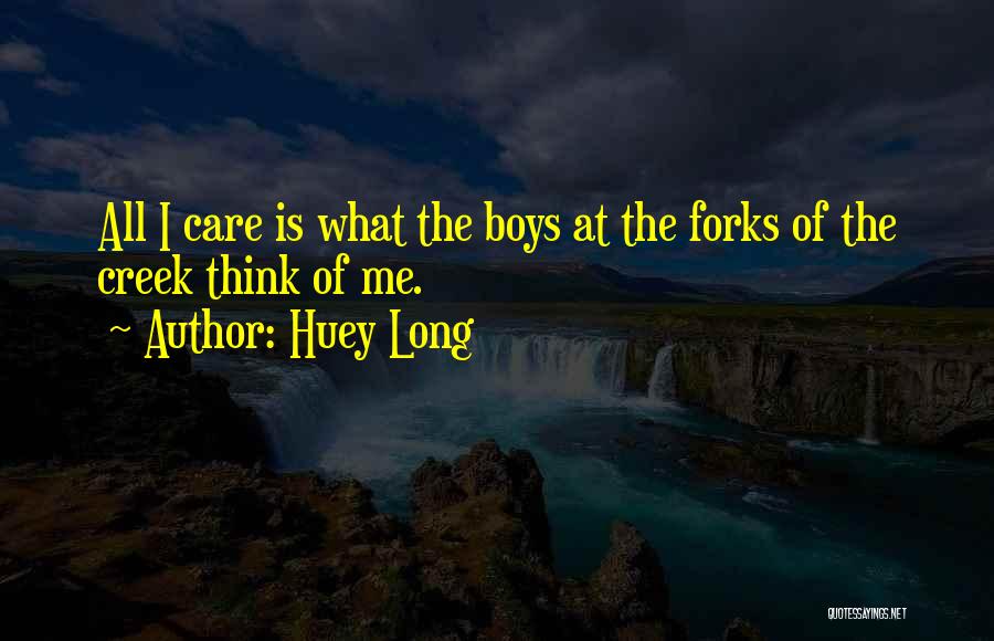 Huey Long Quotes: All I Care Is What The Boys At The Forks Of The Creek Think Of Me.