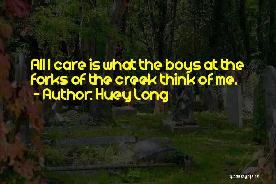 Huey Long Quotes: All I Care Is What The Boys At The Forks Of The Creek Think Of Me.