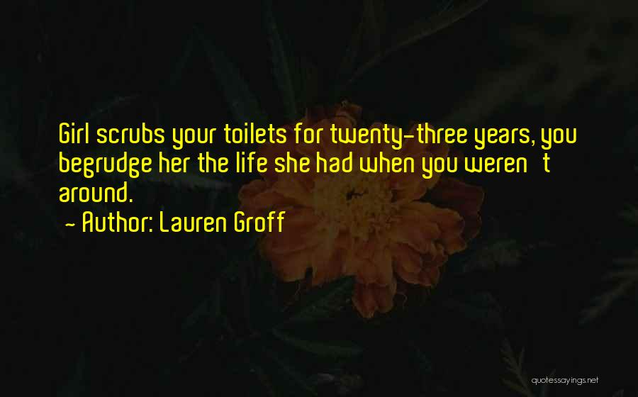 Lauren Groff Quotes: Girl Scrubs Your Toilets For Twenty-three Years, You Begrudge Her The Life She Had When You Weren't Around.