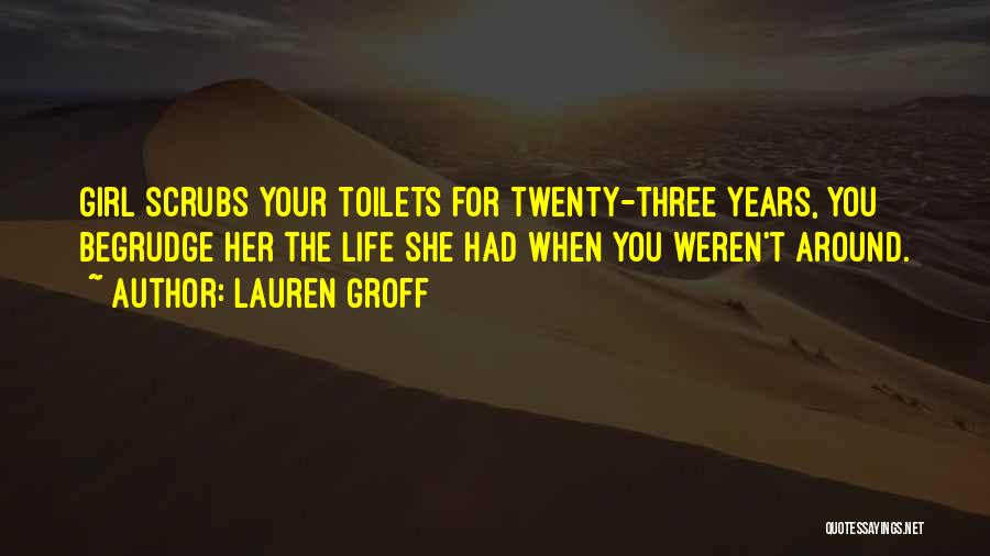 Lauren Groff Quotes: Girl Scrubs Your Toilets For Twenty-three Years, You Begrudge Her The Life She Had When You Weren't Around.