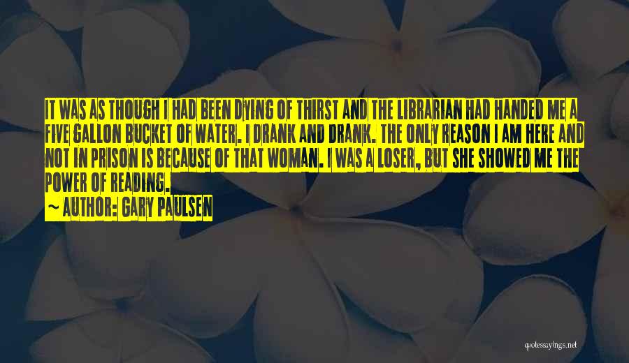 Gary Paulsen Quotes: It Was As Though I Had Been Dying Of Thirst And The Librarian Had Handed Me A Five Gallon Bucket