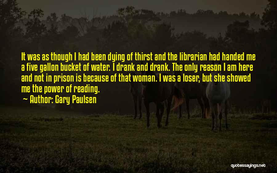 Gary Paulsen Quotes: It Was As Though I Had Been Dying Of Thirst And The Librarian Had Handed Me A Five Gallon Bucket