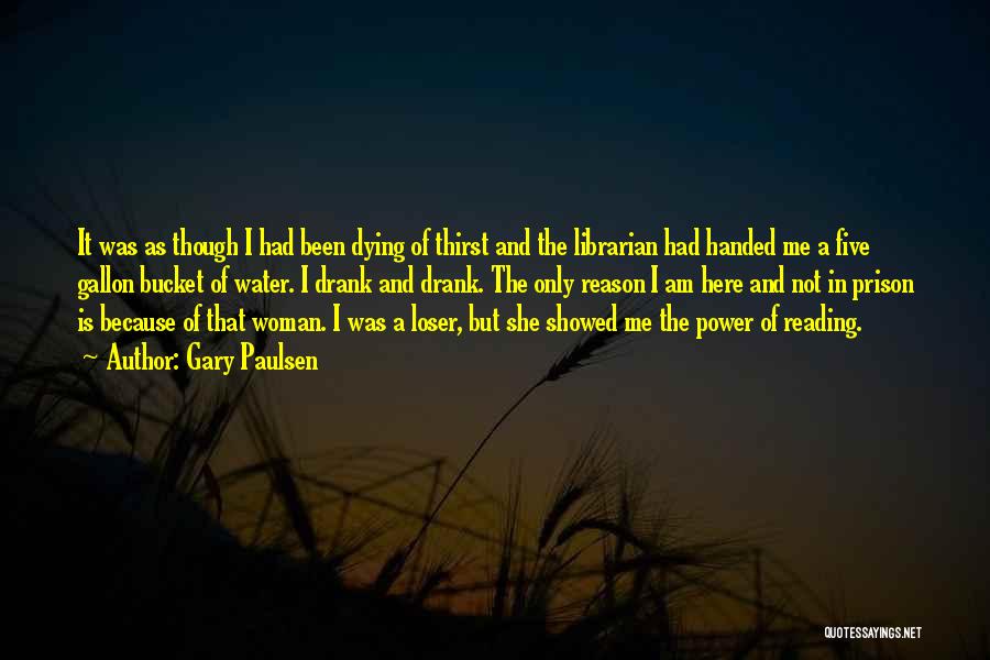 Gary Paulsen Quotes: It Was As Though I Had Been Dying Of Thirst And The Librarian Had Handed Me A Five Gallon Bucket