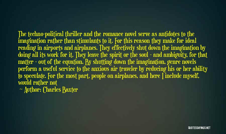 Charles Baxter Quotes: The Techno-political Thriller And The Romance Novel Serve As Antidotes To The Imagination Rather Than Stimulants To It. For This