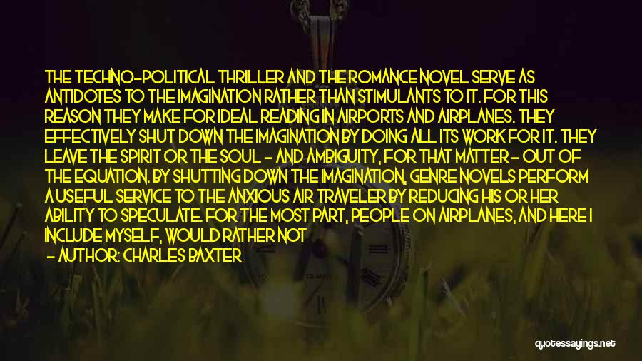 Charles Baxter Quotes: The Techno-political Thriller And The Romance Novel Serve As Antidotes To The Imagination Rather Than Stimulants To It. For This