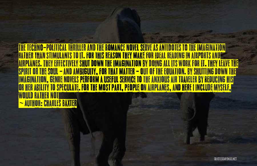 Charles Baxter Quotes: The Techno-political Thriller And The Romance Novel Serve As Antidotes To The Imagination Rather Than Stimulants To It. For This