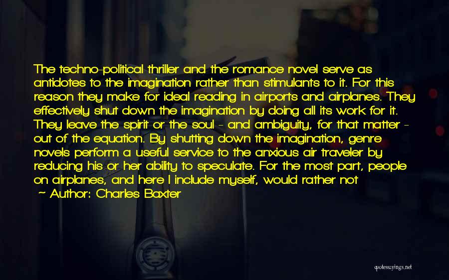 Charles Baxter Quotes: The Techno-political Thriller And The Romance Novel Serve As Antidotes To The Imagination Rather Than Stimulants To It. For This