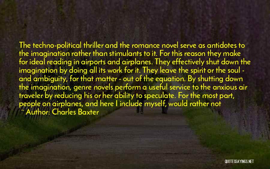 Charles Baxter Quotes: The Techno-political Thriller And The Romance Novel Serve As Antidotes To The Imagination Rather Than Stimulants To It. For This