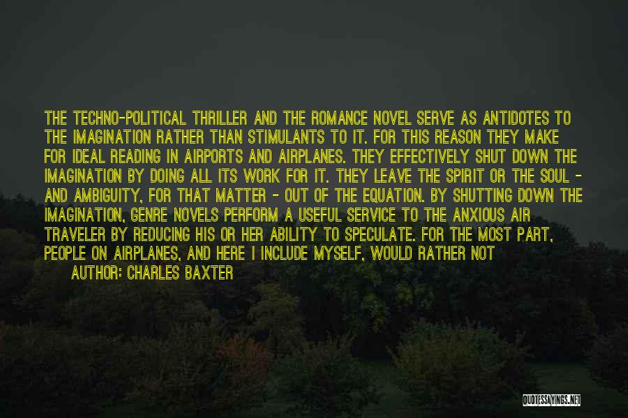 Charles Baxter Quotes: The Techno-political Thriller And The Romance Novel Serve As Antidotes To The Imagination Rather Than Stimulants To It. For This