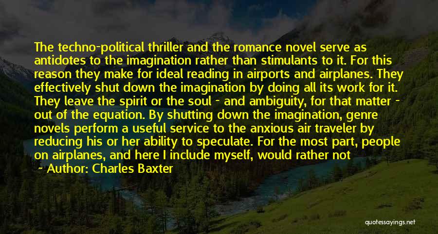 Charles Baxter Quotes: The Techno-political Thriller And The Romance Novel Serve As Antidotes To The Imagination Rather Than Stimulants To It. For This