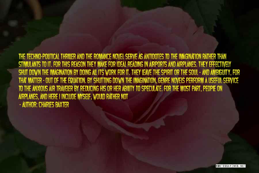 Charles Baxter Quotes: The Techno-political Thriller And The Romance Novel Serve As Antidotes To The Imagination Rather Than Stimulants To It. For This