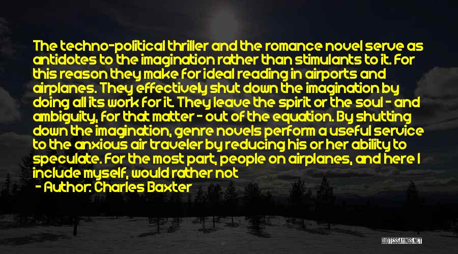 Charles Baxter Quotes: The Techno-political Thriller And The Romance Novel Serve As Antidotes To The Imagination Rather Than Stimulants To It. For This