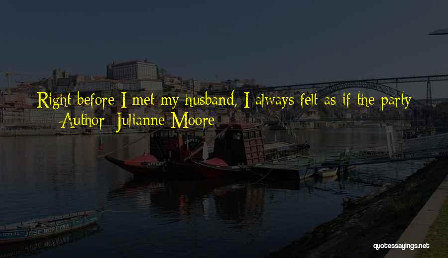 Julianne Moore Quotes: Right Before I Met My Husband, I Always Felt As If The Party Was Happening Somewhere Else. And Once I
