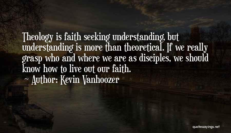 Kevin Vanhoozer Quotes: Theology Is Faith Seeking Understanding, But Understanding Is More Than Theoretical. If We Really Grasp Who And Where We Are