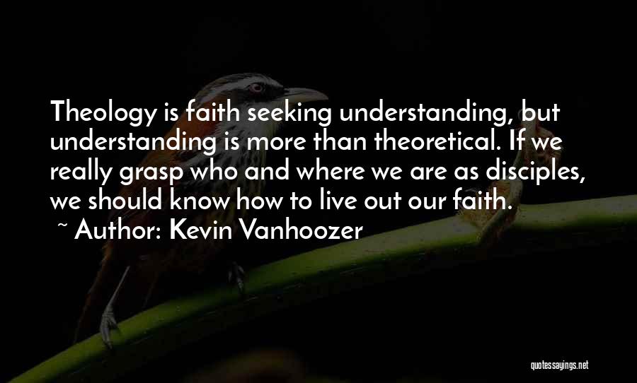 Kevin Vanhoozer Quotes: Theology Is Faith Seeking Understanding, But Understanding Is More Than Theoretical. If We Really Grasp Who And Where We Are