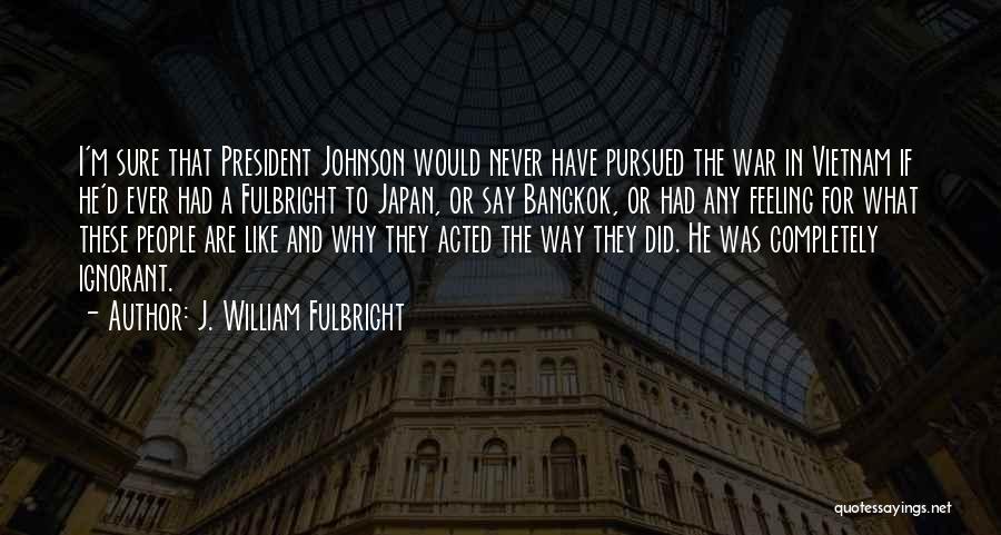 J. William Fulbright Quotes: I'm Sure That President Johnson Would Never Have Pursued The War In Vietnam If He'd Ever Had A Fulbright To