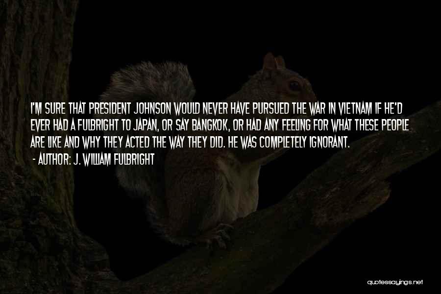 J. William Fulbright Quotes: I'm Sure That President Johnson Would Never Have Pursued The War In Vietnam If He'd Ever Had A Fulbright To