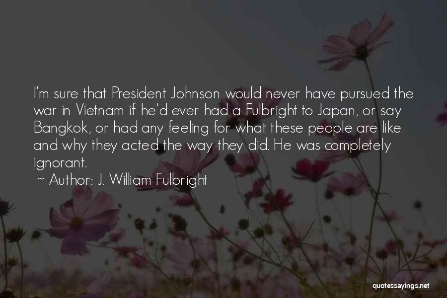 J. William Fulbright Quotes: I'm Sure That President Johnson Would Never Have Pursued The War In Vietnam If He'd Ever Had A Fulbright To