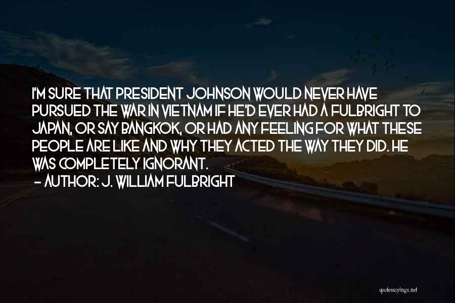 J. William Fulbright Quotes: I'm Sure That President Johnson Would Never Have Pursued The War In Vietnam If He'd Ever Had A Fulbright To