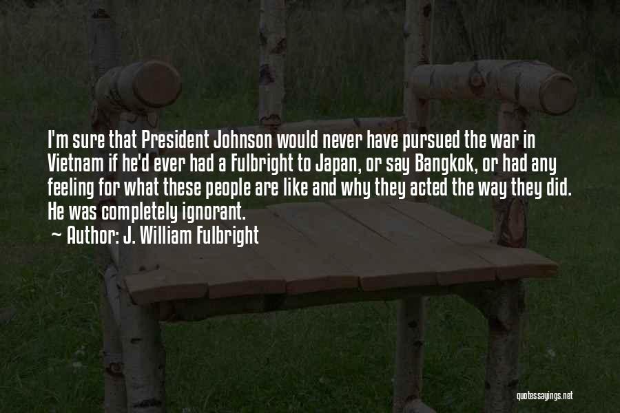 J. William Fulbright Quotes: I'm Sure That President Johnson Would Never Have Pursued The War In Vietnam If He'd Ever Had A Fulbright To