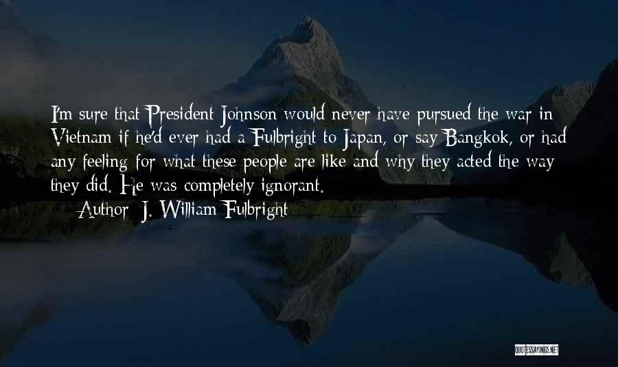 J. William Fulbright Quotes: I'm Sure That President Johnson Would Never Have Pursued The War In Vietnam If He'd Ever Had A Fulbright To