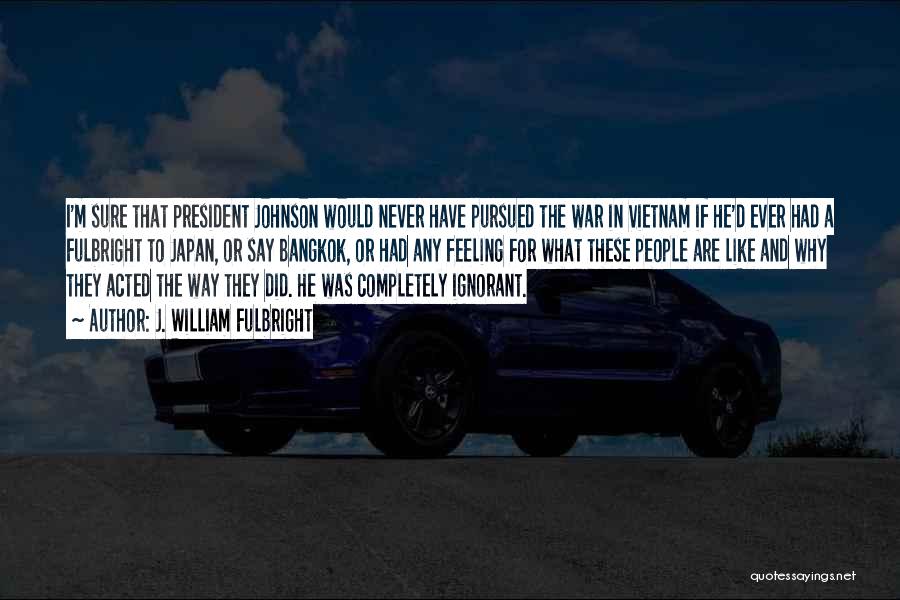 J. William Fulbright Quotes: I'm Sure That President Johnson Would Never Have Pursued The War In Vietnam If He'd Ever Had A Fulbright To