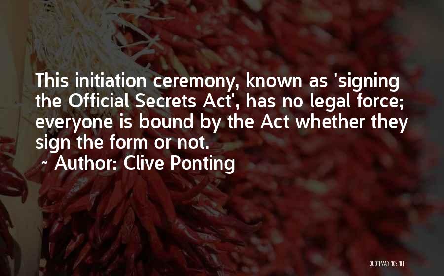 Clive Ponting Quotes: This Initiation Ceremony, Known As 'signing The Official Secrets Act', Has No Legal Force; Everyone Is Bound By The Act