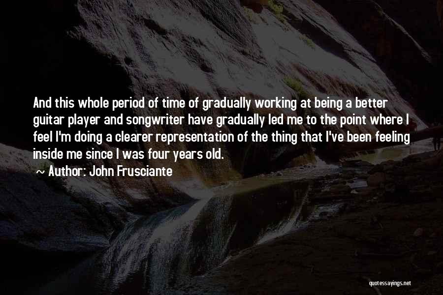 John Frusciante Quotes: And This Whole Period Of Time Of Gradually Working At Being A Better Guitar Player And Songwriter Have Gradually Led