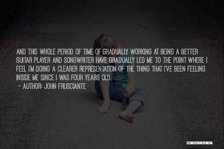 John Frusciante Quotes: And This Whole Period Of Time Of Gradually Working At Being A Better Guitar Player And Songwriter Have Gradually Led