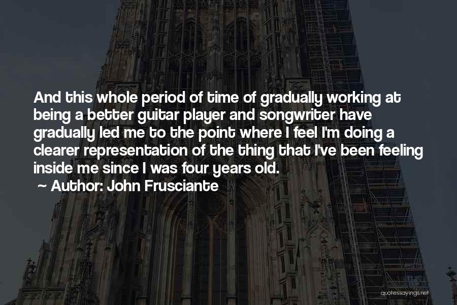John Frusciante Quotes: And This Whole Period Of Time Of Gradually Working At Being A Better Guitar Player And Songwriter Have Gradually Led
