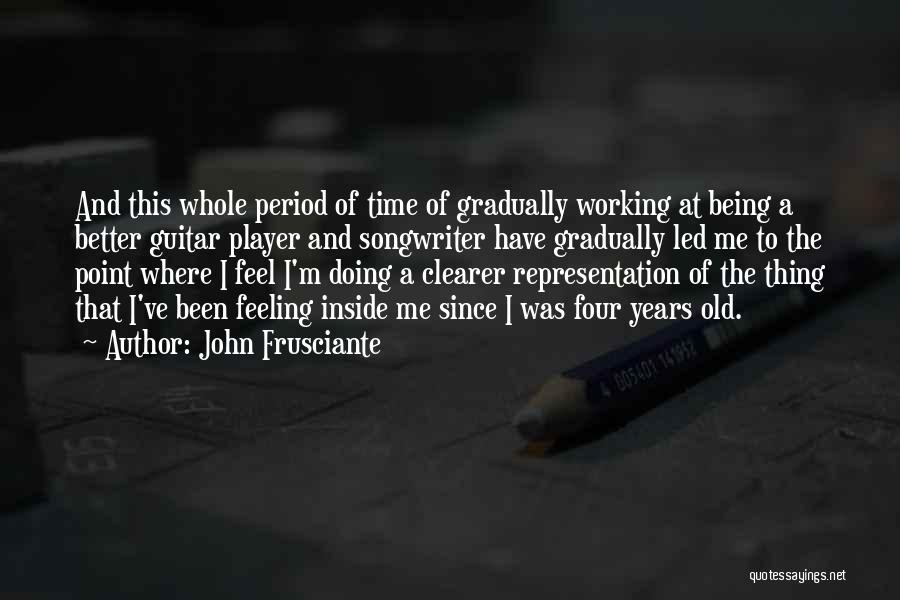 John Frusciante Quotes: And This Whole Period Of Time Of Gradually Working At Being A Better Guitar Player And Songwriter Have Gradually Led